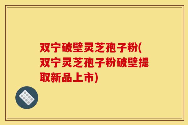 双宁破壁灵芝孢子粉(双宁灵芝孢子粉破壁提取新品上市)