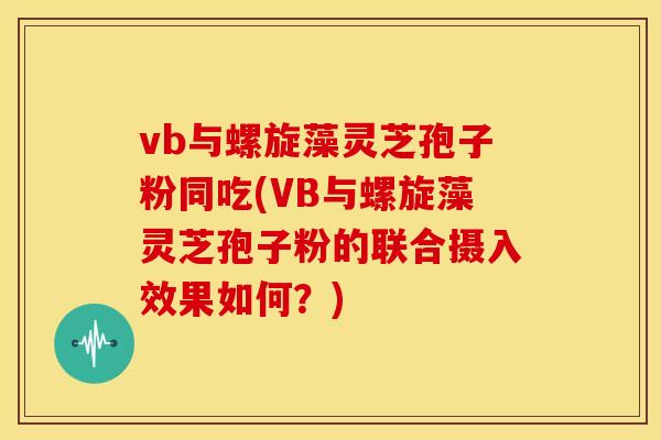 vb与螺旋藻灵芝孢子粉同吃(VB与螺旋藻灵芝孢子粉的联合摄入效果如何？)