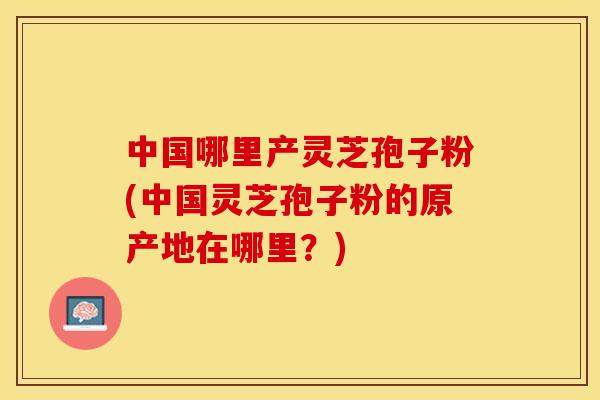 中国哪里产灵芝孢子粉(中国灵芝孢子粉的原产地在哪里？)