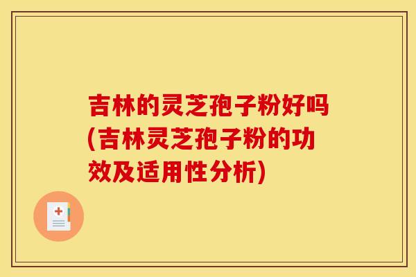 吉林的灵芝孢子粉好吗(吉林灵芝孢子粉的功效及适用性分析)