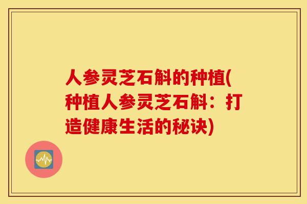 人参灵芝石斛的种植(种植人参灵芝石斛：打造健康生活的秘诀)