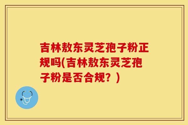吉林敖东灵芝孢子粉正规吗(吉林敖东灵芝孢子粉是否合规？)