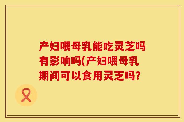 产妇喂母乳能吃灵芝吗有影响吗(产妇喂母乳期间可以食用灵芝吗？