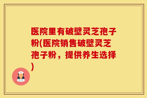 医院里有破壁灵芝孢子粉(医院销售破壁灵芝孢子粉，提供养生选择)