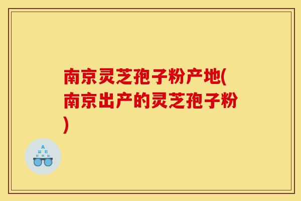 南京灵芝孢子粉产地(南京出产的灵芝孢子粉)