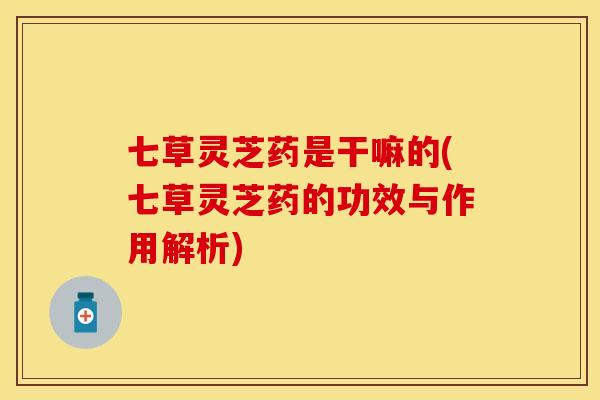 七草灵芝药是干嘛的(七草灵芝药的功效与作用解析)