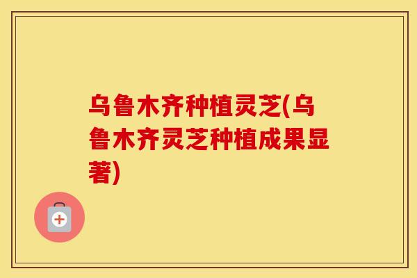 乌鲁木齐种植灵芝(乌鲁木齐灵芝种植成果显著)