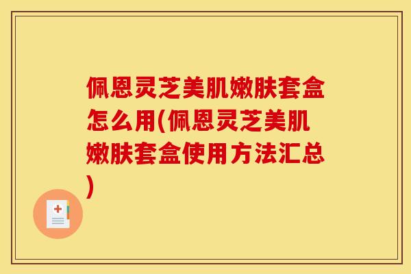 佩恩灵芝美肌嫩肤套盒怎么用(佩恩灵芝美肌嫩肤套盒使用方法汇总)