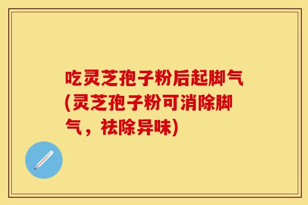 吃灵芝孢子粉后起脚气(灵芝孢子粉可消除脚气，祛除异味)