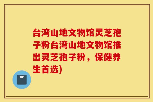 台湾山地文物馆灵芝孢子粉台湾山地文物馆推出灵芝孢子粉，保健养生首选)