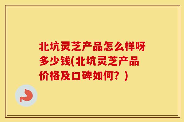 北坑灵芝产品怎么样呀多少钱(北坑灵芝产品价格及口碑如何？)