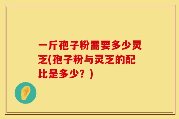 一斤孢子粉需要多少灵芝(孢子粉与灵芝的配比是多少？)