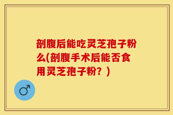 剖腹后能吃灵芝孢子粉么(剖腹手术后能否食用灵芝孢子粉？)