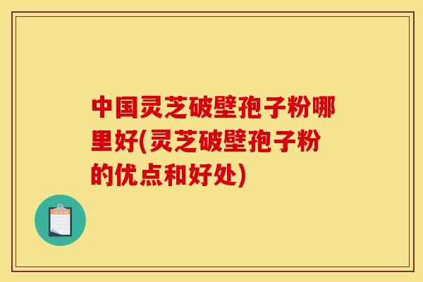 中国灵芝破壁孢子粉哪里好(灵芝破壁孢子粉的优点和好处)