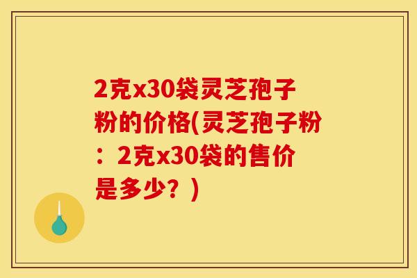 2克x30袋灵芝孢子粉的价格(灵芝孢子粉：2克x30袋的售价是多少？)