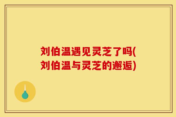 刘伯温遇见灵芝了吗(刘伯温与灵芝的邂逅) 刘伯温遇见灵芝了吗(刘伯温与灵芝的邂逅)
