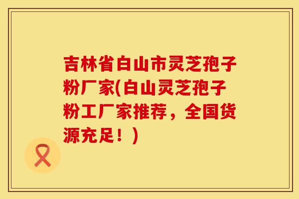 吉林省白山市灵芝孢子粉厂家(白山灵芝孢子粉工厂家推荐,全国货源充足!) 吉林省白山市灵芝孢子粉厂家(白山灵芝孢子粉工厂家推荐,全国货源充足!)