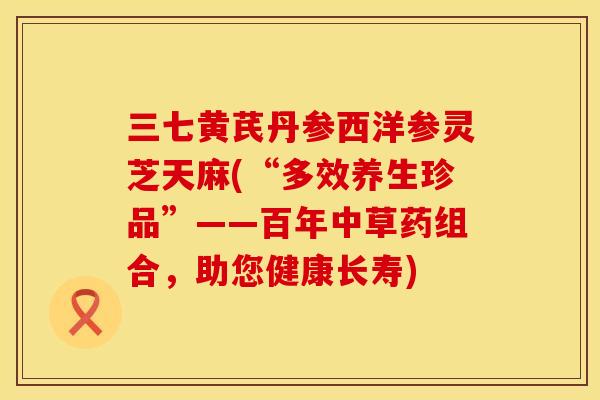 三七黄芪丹参西洋参灵芝天麻(“多效养生珍品”——百年中草药组合，助您健康长寿)