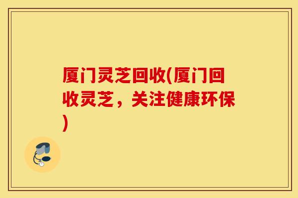 厦门灵芝回收(厦门回收灵芝，关注健康环保)