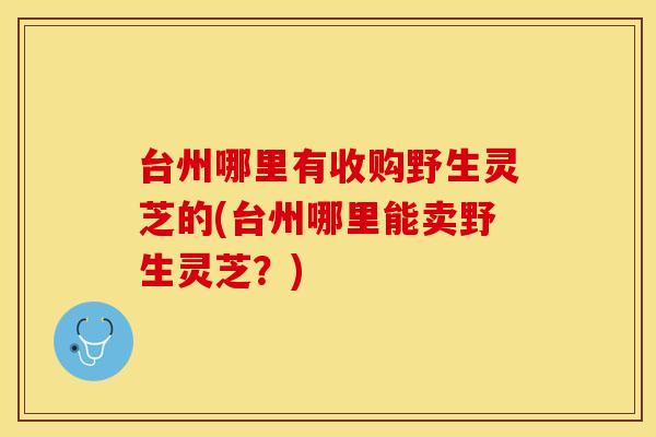 台州哪里有收购野生灵芝的(台州哪里能卖野生灵芝？)