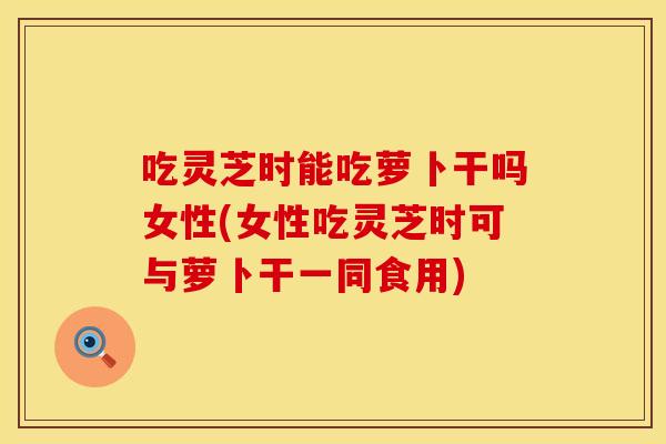 吃灵芝时能吃萝卜干吗女性(女性吃灵芝时可与萝卜干一同食用)
