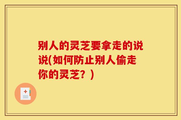 别人的灵芝要拿走的说说(如何防止别人偷走你的灵芝？)