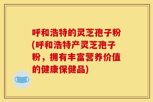 呼和浩特的灵芝孢子粉(呼和浩特产灵芝孢子粉，拥有丰富营养价值的健康保健品)