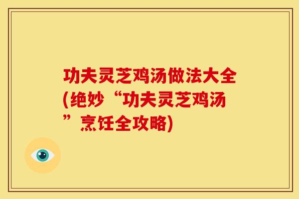 功夫灵芝鸡汤做法大全(绝妙“功夫灵芝鸡汤”烹饪全攻略)