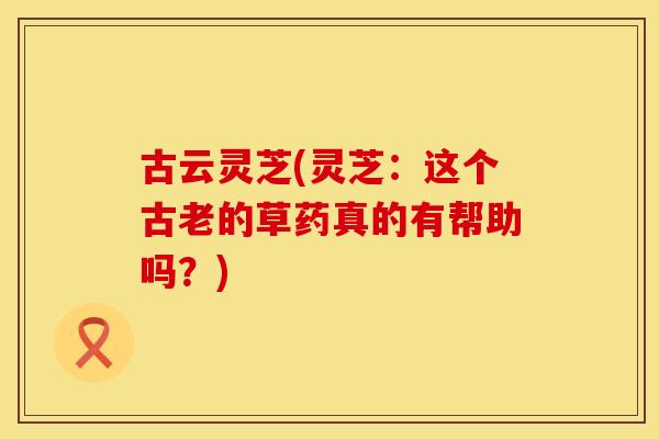 古云灵芝(灵芝：这个古老的草药真的有帮助吗？)