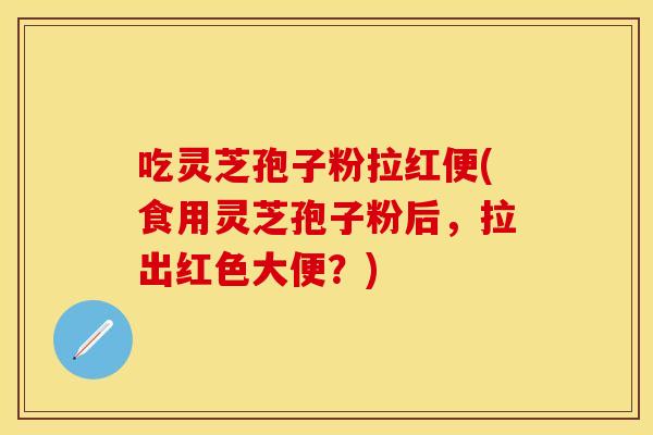 吃灵芝孢子粉拉红便(食用灵芝孢子粉后，拉出红色大便？)