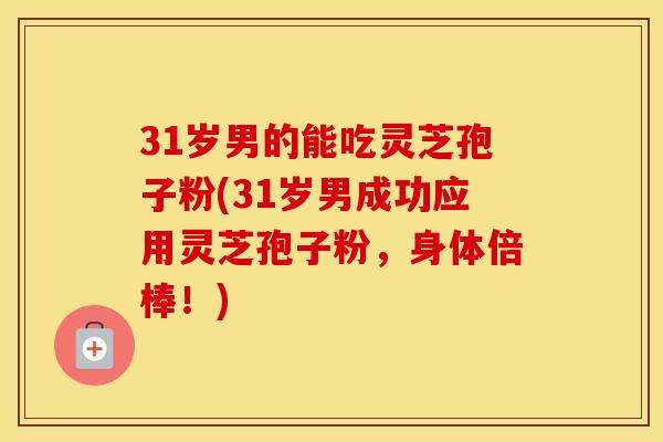 31岁男的能吃灵芝孢子粉(31岁男成功应用灵芝孢子粉，身体倍棒！)