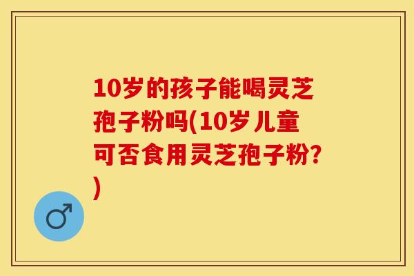 10岁的孩子能喝灵芝孢子粉吗(10岁儿童可否食用灵芝孢子粉？)