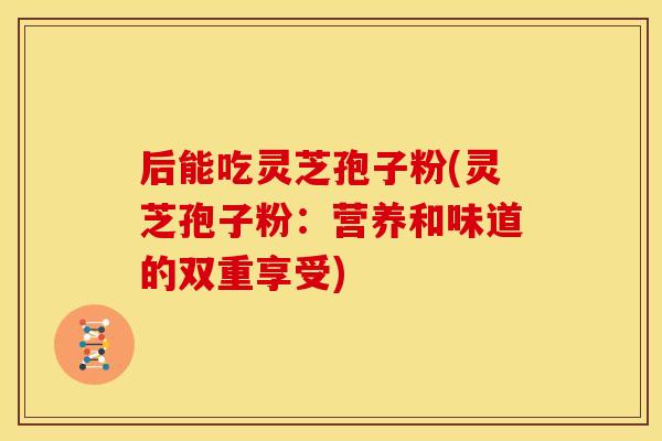 后能吃灵芝孢子粉(灵芝孢子粉：营养和味道的双重享受)