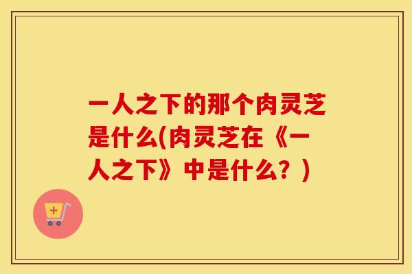 一人之下的那个肉灵芝是什么(肉灵芝在《一人之下》中是什么？)