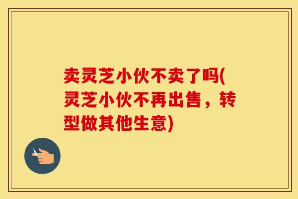 卖灵芝小伙不卖了吗(灵芝小伙不再出售，转型做其他生意)