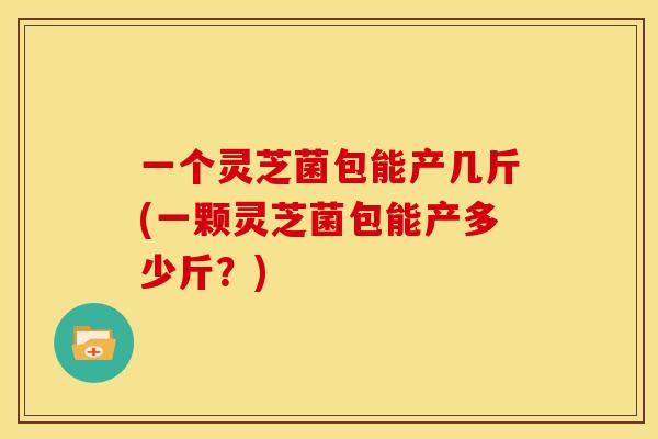 一个灵芝菌包能产几斤(一颗灵芝菌包能产多少斤？)