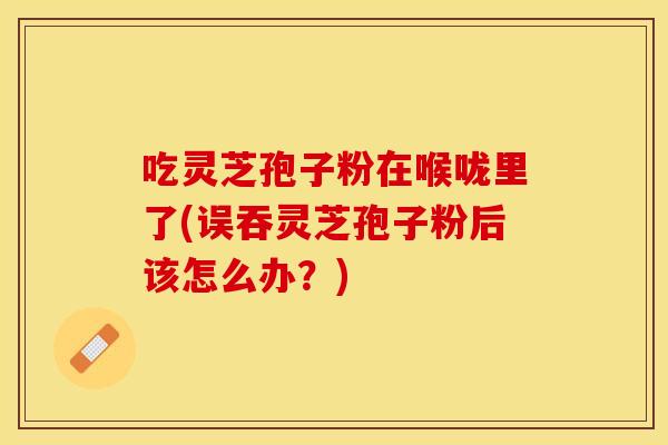吃灵芝孢子粉在喉咙里了(误吞灵芝孢子粉后该怎么办？)