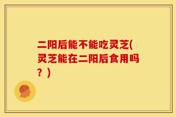 二阳后能不能吃灵芝(灵芝能在二阳后食用吗？)