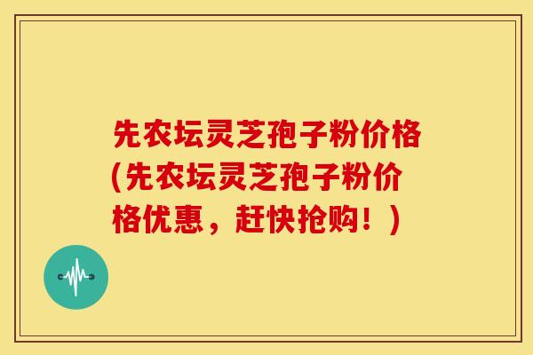 先农坛灵芝孢子粉价格(先农坛灵芝孢子粉价格优惠,赶快抢购!) 先农坛灵芝孢子粉价格(先农坛灵芝孢子粉价格优惠,赶快抢购!)