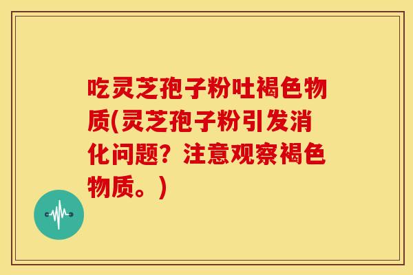 吃灵芝孢子粉吐褐色物质(灵芝孢子粉引发消化问题？注意观察褐色物质。)