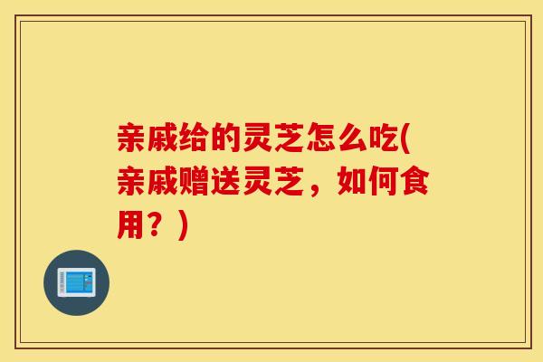 亲戚给的灵芝怎么吃(亲戚赠送灵芝，如何食用？)