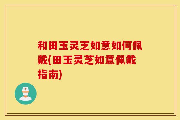 和田玉灵芝如意如何佩戴(田玉灵芝如意佩戴指南)