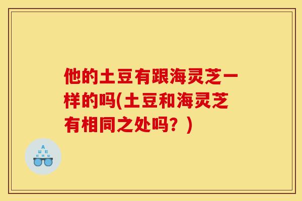 他的土豆有跟海灵芝一样的吗(土豆和海灵芝有相同之处吗？)