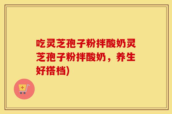吃灵芝孢子粉拌酸奶灵芝孢子粉拌酸奶，养生好搭档)