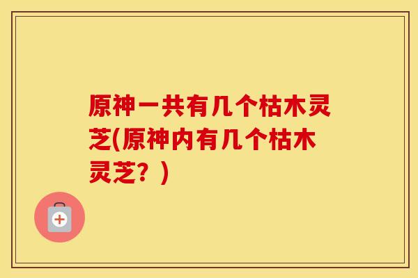 原神一共有几个枯木灵芝(原神内有几个枯木灵芝？)