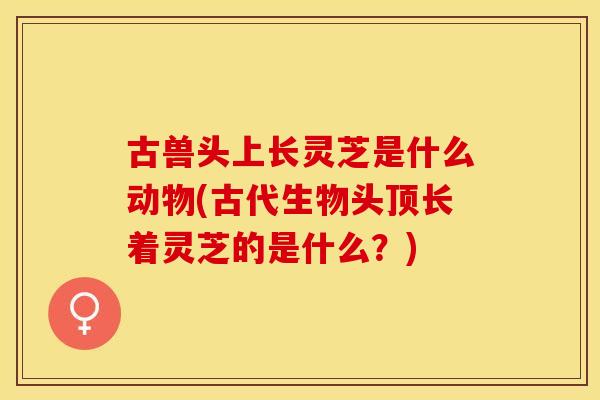 古兽头上长灵芝是什么动物(古代生物头顶长着灵芝的是什么？)