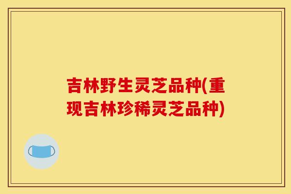 吉林野生灵芝品种(重现吉林珍稀灵芝品种)