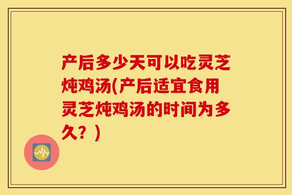 产后多少天可以吃灵芝炖鸡汤(产后适宜食用灵芝炖鸡汤的时间为多久？)