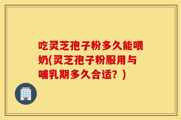 吃灵芝孢子粉多久能喂奶(灵芝孢子粉服用与哺乳期多久合适？)