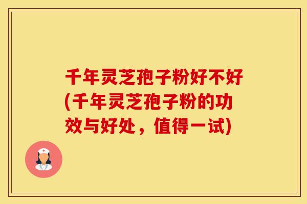 千年灵芝孢子粉好不好(千年灵芝孢子粉的功效与好处，值得一试)